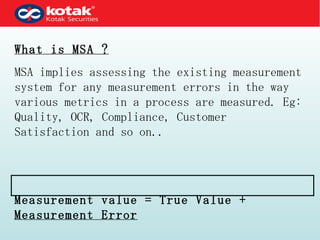 What is MSA ? MSA implies assessing the existing measurement system for any measurement errors in the way various metrics in a process are measured. Eg: Quality, OCR, Compliance, Customer Satisfaction and so on.. Measurement value = True Value +  Measurement Error 