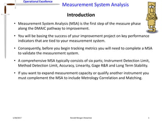 Operational Excellence
Measurement System Analysis
Operational Excellence
Introduction
1/28/2017 Ronald Morgan Shewchuk 1
• Measurement System Analysis (MSA) is the first step of the measure phase
along the DMAIC pathway to improvement.
• You will be basing the success of your improvement project on key performance
indicators that are tied to your measurement system.
• Consequently, before you begin tracking metrics you will need to complete a MSA
to validate the measurement system.
• A comprehensive MSA typically consists of six parts; Instrument Detection Limit,
Method Detection Limit, Accuracy, Linearity, Gage R&R and Long Term Stability.
• If you want to expand measurement capacity or qualify another instrument you
must complement the MSA to include Metrology Correlation and Matching.
 