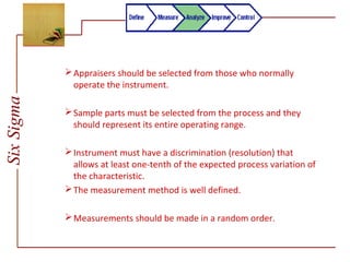 SixSigma
Appraisers should be selected from those who normally
operate the instrument.
Sample parts must be selected from the process and they
should represent its entire operating range.
Instrument must have a discrimination (resolution) that
allows at least one-tenth of the expected process variation of
the characteristic.
The measurement method is well defined.
Measurements should be made in a random order.
 