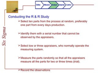 SixSigma
Conducting the R & R Study
Select ten parts from the process at random, preferably
one part from every days production.
Identify them with a serial number that cannot be
observed by the appraisers.
Select tow or three appraisers, who normally operate the
measuring system.
Measure the parts randomly so that all the appraisers
measure all the parts for two or three times (trial).
Record the observations
 