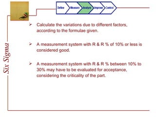 SixSigma
 Calculate the variations due to different factors,
according to the formulae given.
 A measurement system with R & R % of 10% or less is
considered good.
 A measurement system with R & R % between 10% to
30% may have to be evaluated for acceptance,
considering the criticality of the part.
 