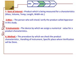 SixSigma
1. Item of Interest :-Product which is being measured for a characteristics
(Mass, Volume, Temp, Length, Width etc.)
2.Man :- The person who will check/ verify the product called Appraiser
in this study.
3.Instruments :-The device by which we assign a numerical value for a
product characteristics.
4. Method :- The procedure by which we check the product
characteristics , Handling of Instrument, Specific place where Verification
will be Done.
 