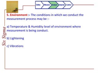 SixSigma
5. Environment :- The conditions in which we conduct the
measurement process may be :-
a) Temperature & Humidity level of environment where
measurement is being conduct.
b) Lightening
c) Vibrations
 
