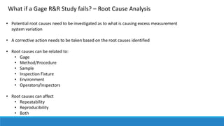 What if a Gage R&R Study fails? – Root Cause Analysis
• Potential root causes need to be investigated as to what is causing excess measurement
system variation
• A corrective action needs to be taken based on the root causes identified
• Root causes can be related to:
• Gage
• Method/Procedure
• Sample
• Inspection Fixture
• Environment
• Operators/Inspectors
• Root causes can affect
• Repeatability
• Reproducibility
• Both
 