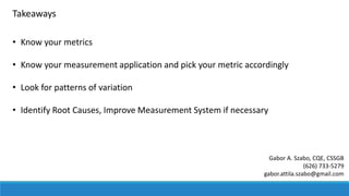 Takeaways
• Know your metrics
• Know your measurement application and pick your metric accordingly
• Look for patterns of variation
• Identify Root Causes, Improve Measurement System if necessary
Gabor A. Szabo, CQE, CSSGB
(626) 733-5279
gabor.attila.szabo@gmail.com
 