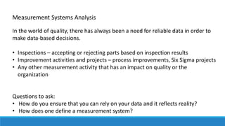 In the world of quality, there has always been a need for reliable data in order to
make data-based decisions.
• Inspections – accepting or rejecting parts based on inspection results
• Improvement activities and projects – process improvements, Six Sigma projects
• Any other measurement activity that has an impact on quality or the
organization
Questions to ask:
• How do you ensure that you can rely on your data and it reflects reality?
• How does one define a measurement system?
Measurement Systems Analysis
 