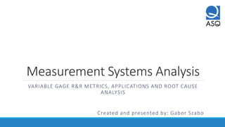 Measurement Systems Analysis
VARIABLE GAGE R&R METRICS, APPLICATIONS AND ROOT CAUSE
ANALYSIS
Created and presented by: Gabor Szabo
 