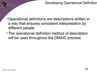 Developing Operational Definition

• Operational definitions are descriptions written in
a way that ensures consistent interpretation by
different people
• The operational definition method of description
will be used throughout the DMAIC process

© 2001 Six Sigma Academy

10

 