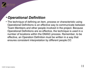 • Operational Definition
• The technique of defining an item, process or characteristic using
Operational Definitions is an effective way to communicate between
Team Members and other people involved in the project. Because
Operational Definitions are so effective, the technique is used in a
number of locations within the DMAIC process. Remember, to be
effective, an Operation Definition must be written in a way that
ensures consistent interpretation by different people.CC

© 2001 Six Sigma Academy

11

 