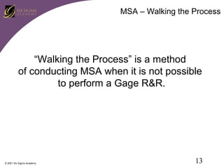 MSA – Walking the Process

“Walking the Process” is a method
of conducting MSA when it is not possible
to perform a Gage R&R.

© 2001 Six Sigma Academy

13

 
