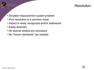 Resolution
•
•
•
•
•
•

Simplest measurement system problem
Poor resolution is a common issue
Impact is rarely recognized and/or addressed
Easily detected
No special studies are necessary
No “known standards” are needed

© 2001 Six Sigma Academy

20

 