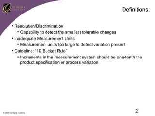 Definitions:
• Resolution/Discrimination
• Capability to detect the smallest tolerable changes
• Inadequate Measurement Units
• Measurement units too large to detect variation present
• Guideline: “10 Bucket Rule”
• Increments in the measurement system should be one-tenth the
product specification or process variation

© 2001 Six Sigma Academy

21

 