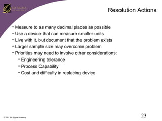Resolution Actions
•
•
•
•
•

Measure to as many decimal places as possible
Use a device that can measure smaller units
Live with it, but document that the problem exists
Larger sample size may overcome problem
Priorities may need to involve other considerations:
• Engineering tolerance
• Process Capability
• Cost and difficulty in replacing device

© 2001 Six Sigma Academy

23

 
