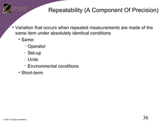 Repeatability (A Component Of Precision)
• Variation that occurs when repeated measurements are made of the
same item under absolutely identical conditions
• Same:
• Operator
• Set-up
• Units
• Environmental conditions
• Short-term

© 2001 Six Sigma Academy

36

 