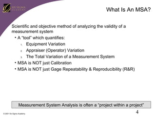 What Is An MSA?
Scientific and objective method of analyzing the validity of a
measurement system
• A “tool” which quantifies:
1.
Equipment Variation
2.
Appraiser (Operator) Variation
3.
The Total Variation of a Measurement System
• MSA is NOT just Calibration
• MSA is NOT just Gage Repeatability & Reproducibility (R&R)

Measurement System Analysis is often a “project within a project”
© 2001 Six Sigma Academy

4

 
