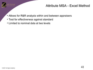 Attribute MSA - Excel Method
• Allows for R&R analysis within and between appraisers
• Test for effectiveness against standard
• Limited to nominal data at two levels

© 2001 Six Sigma Academy

41

 