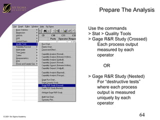 Prepare The Analysis
Use the commands
> Stat > Quality Tools
> Gage R&R Study (Crossed)
Each process output
measured by each
operator
OR
> Gage R&R Study (Nested)
For “destructive tests”
where each process
output is measured
uniquely by each
operator
© 2001 Six Sigma Academy

64

 