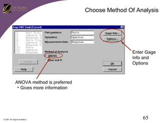 Choose Method Of Analysis

Enter Gage
Info and
Options

ANOVA method is preferred
• Gives more information

© 2001 Six Sigma Academy

65

 