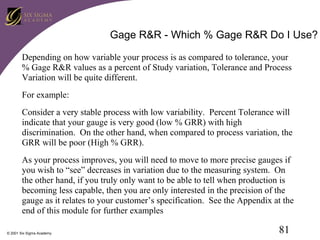 Gage R&R - Which % Gage R&R Do I Use?
Depending on how variable your process is as compared to tolerance, your
% Gage R&R values as a percent of Study variation, Tolerance and Process
Variation will be quite different.
For example:
Consider a very stable process with low variability. Percent Tolerance will
indicate that your gauge is very good (low % GRR) with high
discrimination. On the other hand, when compared to process variation, the
GRR will be poor (High % GRR).
As your process improves, you will need to move to more precise gauges if
you wish to “see” decreases in variation due to the measuring system. On
the other hand, if you truly only want to be able to tell when production is
becoming less capable, then you are only interested in the precision of the
gauge as it relates to your customer’s specification. See the Appendix at the
end of this module for further examples
© 2001 Six Sigma Academy

81

 