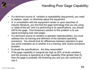 Handling Poor Gage Capability:
•
•

•

•
•

If a dominant source of variation is repeatability (equipment), you need
to replace, repair, or otherwise adjust the equipment.
If, in consultation with the equipment vendor or upon searches of
industry literature, you find that the gage technology that you are using
is “state-of-the-art” and it is performing to its specifications, you should
still fix the gage. One temporary solution to this problem is to use
signal averaging (see next page).
If a dominant source of variation is operator (reproducibility), you must
address this via training and definition of the standard operating
procedure. You should look for differences between operators to give
you some indication as to whether it is a training, skill, and/or procedure
problem.
Evaluate the specifications. Are they reasonable?
If the gage capability is marginal (as high as 30% of study variation)
and the process is operating at a high capability (Ppk greater than 2),
then the gage is probably not hindering you and you can continue to
use it.

© 2001 Six Sigma Academy

88

 