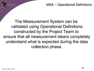 MSA – Operational Definitions

The Measurement System can be
validated using Operational Definitions
constructed by the Project Team to
ensure that all measurement takers completely
understand what is expected during the data
collection phase.

© 2001 Six Sigma Academy

9

 