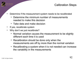 Calibration Steps
• Determine if the measurement system needs to be recalibrated

• Determine the minimum number of measurements
needed to make this decision
• Take data and make decision
• If yes, recalibrate system
• Why don’t we just recalibrate?

• Normal variation causes the measurement to be slightly
different each time it is used
• Recalibration should be done only when the
measurements are off by more than the normal variation
• Recalibrating a system when it is not needed can increase
the variability in the measurements

© 2001 Six Sigma Academy

92

 