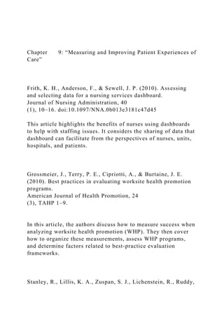 Chapter 9: “Measuring and Improving Patient Experiences of
Care”
Frith, K. H., Anderson, F., & Sewell, J. P. (2010). Assessing
and selecting data for a nursing services dashboard.
Journal of Nursing Administration, 40
(1), 10–16. doi:10.1097/NNA.0b013e3181c47d45
This article highlights the benefits of nurses using dashboards
to help with staffing issues. It considers the sharing of data that
dashboard can facilitate from the perspectives of nurses, units,
hospitals, and patients.
Grossmeier, J., Terry, P. E., Cipriotti, A., & Burtaine, J. E.
(2010). Best practices in evaluating worksite health promotion
programs.
American Journal of Health Promotion, 24
(3), TAHP 1–9.
In this article, the authors discuss how to measure success when
analyzing worksite health promotion (WHP). They then cover
how to organize these measurements, assess WHP programs,
and determine factors related to best-practice evaluation
frameworks.
Stanley, R., Lillis, K. A., Zuspan, S. J., Lichenstein, R., Ruddy,
 