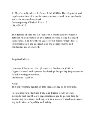 R. M., Gerardi, M. J., & Dean, J. M. (2010). Development and
implementation of a performance measure tool in an academic
pediatric research network.
Contemporary Clinical Trials, 31
(5), 429–437.
The details of this article focus on a multi-center research
network that initiated an evaluation method using balanced
scorecards. The first three years of the measurement tool’s
implementation are covered, and the achievements and
challenges are discussed.
Required Media
Laureate Education, Inc. (Executive Producer). (2011).
Organizational and systems leadership for quality improvement:
Benchmarking outcomes.
Baltimore: Author.
Note:
The approximate length of this media piece is 10 minutes.
In this program, Barbara Epke and Carrie Brady discuss
methods that health care organizations use to gather data for
measuring outcomes, and explain how data are used to measure
key indicators of quality and safety.
 