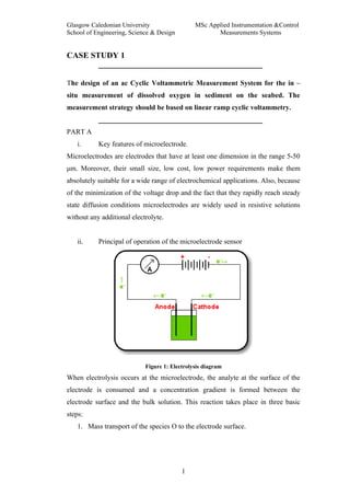 Glasgow Caledonian University                  MSc Applied Instrumentation &Control
School of Engineering, Science & Design               Measurements Systems


CASE STUDY 1


The design of an ac Cyclic Voltammetric Measurement System for the in –
situ measurement of dissolved oxygen in sediment on the seabed. The
measurement strategy should be based on linear ramp cyclic voltammetry.


PART A
   i.      Key features of microelectrode.
Microelectrodes are electrodes that have at least one dimension in the range 5-50
μm. Moreover, their small size, low cost, low power requirements make them
absolutely suitable for a wide range of electrochemical applications. Also, because
of the minimization of the voltage drop and the fact that they rapidly reach steady
state diffusion conditions microelectrodes are widely used in resistive solutions
without any additional electrolyte.


   ii.     Principal of operation of the microelectrode sensor




                            Figure 1: Electrolysis diagram
When electrolysis occurs at the microelectrode, the analyte at the surface of the
electrode is consumed and a concentration gradient is formed between the
electrode surface and the bulk solution. This reaction takes place in three basic
steps:
   1. Mass transport of the species O to the electrode surface.




                                          1
 