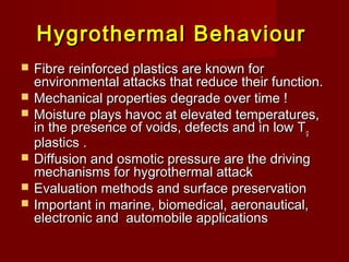 Hygrothermal BehaviourHygrothermal Behaviour
 Fibre reinforced plastics are known forFibre reinforced plastics are known for
environmental attacks that reduce their function.environmental attacks that reduce their function.
 Mechanical properties degrade over time !Mechanical properties degrade over time !
 Moisture plays havoc at elevated temperatures,Moisture plays havoc at elevated temperatures,
in the presence of voids, defects and in low Tin the presence of voids, defects and in low Tgg
plastics .plastics .
 Diffusion and osmotic pressure are the drivingDiffusion and osmotic pressure are the driving
mechanisms for hygrothermal attackmechanisms for hygrothermal attack
 Evaluation methods and surface preservationEvaluation methods and surface preservation
 Important in marine, biomedical, aeronautical,Important in marine, biomedical, aeronautical,
electronic and automobile applicationselectronic and automobile applications
 