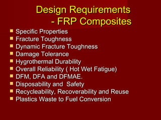 Design RequirementsDesign Requirements
- FRP Composites- FRP Composites
 Specific PropertiesSpecific Properties
 Fracture ToughnessFracture Toughness
 Dynamic Fracture ToughnessDynamic Fracture Toughness
 Damage ToleranceDamage Tolerance
 Hygrothermal DurabilityHygrothermal Durability
 Overall Reliability ( Hot Wet Fatigue)Overall Reliability ( Hot Wet Fatigue)
 DFM, DFA and DFMAE.DFM, DFA and DFMAE.
 Disposability and SafetyDisposability and Safety
 Recycleability, Recoverability and ReuseRecycleability, Recoverability and Reuse
 Plastics Waste to Fuel ConversionPlastics Waste to Fuel Conversion
 