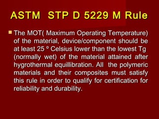 ASTM STP D 5229 M RuleASTM STP D 5229 M Rule
 The MOT( Maximum Operating Temperature)The MOT( Maximum Operating Temperature)
of the material, device/component should beof the material, device/component should be
at least 25at least 25 ºº Celsius lower than the lowest TgCelsius lower than the lowest Tg
(normally wet) of the material attained after(normally wet) of the material attained after
hygrothermal equillibration. All the polymerichygrothermal equillibration. All the polymeric
materials and their composites must satisfymaterials and their composites must satisfy
this rule in order to qualify for certification forthis rule in order to qualify for certification for
reliability and durability.reliability and durability.
 
