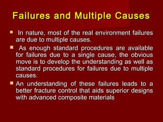 Failures and Multiple CausesFailures and Multiple Causes
 In nature, most of the real environment failuresIn nature, most of the real environment failures
are due to multiple causes.are due to multiple causes.
 As enough standard procedures are availableAs enough standard procedures are available
for failures due to a single cause, the obviousfor failures due to a single cause, the obvious
move is to develop the understanding as well asmove is to develop the understanding as well as
standard procedures for failures due to multiplestandard procedures for failures due to multiple
causes.causes.
 An understanding of these failures leads to aAn understanding of these failures leads to a
better fracture control that aids superior designsbetter fracture control that aids superior designs
with advanced composite materialswith advanced composite materials
 