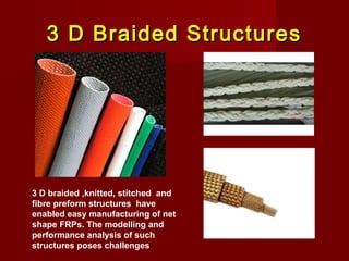 3 D Braided Structures3 D Braided Structures
3 D braided ,knitted, stitched and
fibre preform structures have
enabled easy manufacturing of net
shape FRPs. The modelling and
performance analysis of such
structures poses challenges
 