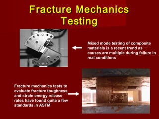 Fracture MechanicsFracture Mechanics
TestingTesting
Mixed mode testing of composite
materials is a recent trend as
causes are multiple during failure in
real conditions
Fracture mechanics tests to
evaluate fracture toughness
and strain energy release
rates have found quite a few
standards in ASTM
 