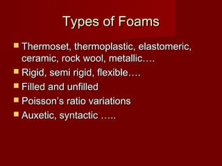 Types of FoamsTypes of Foams
 Thermoset, thermoplastic, elastomeric,Thermoset, thermoplastic, elastomeric,
ceramic, rock wool, metallic….ceramic, rock wool, metallic….
 Rigid, semi rigid, flexible….Rigid, semi rigid, flexible….
 Filled and unfilledFilled and unfilled
 Poisson’s ratio variationsPoisson’s ratio variations
 Auxetic, syntactic …..Auxetic, syntactic …..
 