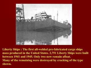 Liberty Ships : The first all-welded pre-fabricated cargo ships
mass produced in the United States. 2,751 Liberty Ships were built
between 1941 and 1945. Only two now remain afloat.
Many of the remaining were destroyed by cracking of the type
shown.
 