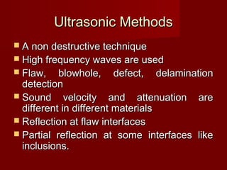 Ultrasonic MethodsUltrasonic Methods
 A non destructive techniqueA non destructive technique
 High frequency waves are usedHigh frequency waves are used
 Flaw, blowhole, defect, delaminationFlaw, blowhole, defect, delamination
detectiondetection
 Sound velocity and attenuation areSound velocity and attenuation are
different in different materialsdifferent in different materials
 Reflection at flaw interfacesReflection at flaw interfaces
 Partial reflection at some interfaces likePartial reflection at some interfaces like
inclusions.inclusions.
 