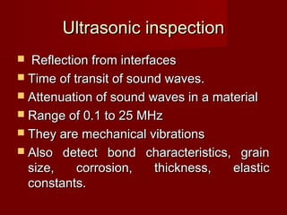 Ultrasonic inspectionUltrasonic inspection
 Reflection from interfacesReflection from interfaces
 Time of transit of sound waves.Time of transit of sound waves.
 Attenuation of sound waves in a materialAttenuation of sound waves in a material
 Range of 0.1 to 25 MHzRange of 0.1 to 25 MHz
 They are mechanical vibrationsThey are mechanical vibrations
 Also detect bond characteristics, grainAlso detect bond characteristics, grain
size, corrosion, thickness, elasticsize, corrosion, thickness, elastic
constants.constants.
 
