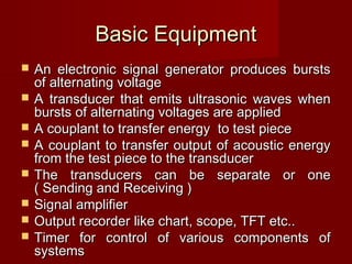 Basic EquipmentBasic Equipment
 An electronic signal generator produces burstsAn electronic signal generator produces bursts
of alternating voltageof alternating voltage
 A transducer that emits ultrasonic waves whenA transducer that emits ultrasonic waves when
bursts of alternating voltages are appliedbursts of alternating voltages are applied
 A couplant to transfer energy to test pieceA couplant to transfer energy to test piece
 A couplant to transfer output of acoustic energyA couplant to transfer output of acoustic energy
from the test piece to the transducerfrom the test piece to the transducer
 The transducers can be separate or oneThe transducers can be separate or one
( Sending and Receiving )( Sending and Receiving )
 Signal amplifierSignal amplifier
 Output recorder like chart, scope, TFT etc..Output recorder like chart, scope, TFT etc..
 Timer for control of various components ofTimer for control of various components of
systemssystems
 