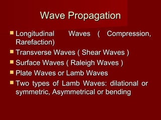 Wave PropagationWave Propagation
 Longitudinal Waves ( Compression,Longitudinal Waves ( Compression,
Rarefaction)Rarefaction)
 Transverse Waves ( Shear Waves )Transverse Waves ( Shear Waves )
 Surface Waves ( Raleigh Waves )Surface Waves ( Raleigh Waves )
 Plate Waves or Lamb WavesPlate Waves or Lamb Waves
 Two types of Lamb Waves: dilational orTwo types of Lamb Waves: dilational or
symmetric, Asymmetrical or bendingsymmetric, Asymmetrical or bending
 