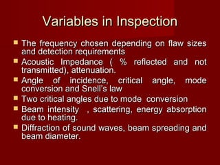 Variables in InspectionVariables in Inspection
 The frequency chosen depending on flaw sizesThe frequency chosen depending on flaw sizes
and detection requirementsand detection requirements
 Acoustic Impedance ( % reflected and notAcoustic Impedance ( % reflected and not
transmitted), attenuation.transmitted), attenuation.
 Angle of incidence, critical angle, modeAngle of incidence, critical angle, mode
conversion and Snell’s lawconversion and Snell’s law
 Two critical angles due to mode conversionTwo critical angles due to mode conversion
 Beam intensity , scattering, energy absorptionBeam intensity , scattering, energy absorption
due to heating.due to heating.
 Diffraction of sound waves, beam spreading andDiffraction of sound waves, beam spreading and
beam diameter.beam diameter.
 
