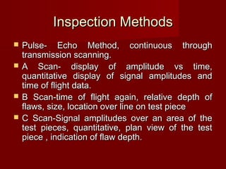 Inspection MethodsInspection Methods
 Pulse- Echo Method, continuous throughPulse- Echo Method, continuous through
transmission scanning.transmission scanning.
 A Scan- display of amplitude vs time,A Scan- display of amplitude vs time,
quantitative display of signal amplitudes andquantitative display of signal amplitudes and
time of flight data.time of flight data.
 B Scan-time of flight again, relative depth ofB Scan-time of flight again, relative depth of
flaws, size, location over line on test pieceflaws, size, location over line on test piece
 C Scan-Signal amplitudes over an area of theC Scan-Signal amplitudes over an area of the
test pieces, quantitative, plan view of the testtest pieces, quantitative, plan view of the test
piece , indication of flaw depth.piece , indication of flaw depth.
 