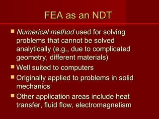 FEA as an NDTFEA as an NDT
 Numerical methodNumerical method used for solvingused for solving
problems that cannot be solvedproblems that cannot be solved
analytically (e.g., due to complicatedanalytically (e.g., due to complicated
geometry, different materials)geometry, different materials)
 Well suited to computersWell suited to computers
 Originally applied to problems in solidOriginally applied to problems in solid
mechanicsmechanics
 Other application areas include heatOther application areas include heat
transfer, fluid flow, electromagnetismtransfer, fluid flow, electromagnetism
 