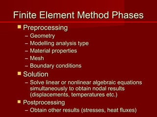 Finite Element Method PhasesFinite Element Method Phases
 PreprocessingPreprocessing
– GeometryGeometry
– Modelling analysis typeModelling analysis type
– Material propertiesMaterial properties
– MeshMesh
– Boundary conditionsBoundary conditions
 SolutionSolution
– Solve linear or nonlinear algebraic equationsSolve linear or nonlinear algebraic equations
simultaneously to obtain nodal resultssimultaneously to obtain nodal results
(displacements, temperatures etc.)(displacements, temperatures etc.)
 PostprocessingPostprocessing
– Obtain other results (stresses, heat fluxes)Obtain other results (stresses, heat fluxes)
 