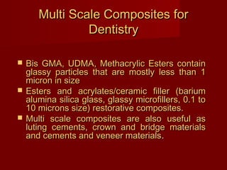 Multi Scale Composites forMulti Scale Composites for
DentistryDentistry
 Bis GMA, UDMA, Methacrylic Esters containBis GMA, UDMA, Methacrylic Esters contain
glassy particles that are mostly less than 1glassy particles that are mostly less than 1
micron in sizemicron in size
 Esters and acrylates/ceramic filler (bariumEsters and acrylates/ceramic filler (barium
alumina silica glass, glassy microfillers, 0.1 toalumina silica glass, glassy microfillers, 0.1 to
10 microns size) restorative composites.10 microns size) restorative composites.
 Multi scale composites are also useful asMulti scale composites are also useful as
luting cements, crown and bridge materialsluting cements, crown and bridge materials
and cements and veneer materialsand cements and veneer materials..
 