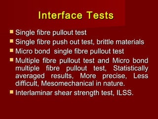 Interface TestsInterface Tests
 Single fibre pullout testSingle fibre pullout test
 Single fibre push out test, brittle materialsSingle fibre push out test, brittle materials
 Micro bond single fibre pullout testMicro bond single fibre pullout test
 Multiple fibre pullout test and Micro bondMultiple fibre pullout test and Micro bond
multiple fibre pullout test, Statisticallymultiple fibre pullout test, Statistically
averaged results, More precise, Lessaveraged results, More precise, Less
difficult, Mesomechanical in nature.difficult, Mesomechanical in nature.
 Interlaminar shear strength test, ILSS.Interlaminar shear strength test, ILSS.
 