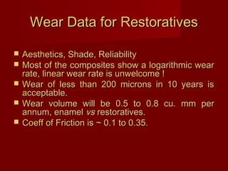Wear Data for RestorativesWear Data for Restoratives
 Aesthetics, Shade, ReliabilityAesthetics, Shade, Reliability
 Most of the composites show a logarithmic wearMost of the composites show a logarithmic wear
rate, linear wear rate is unwelcome !rate, linear wear rate is unwelcome !
 Wear of less than 200 microns in 10 years isWear of less than 200 microns in 10 years is
acceptable.acceptable.
 Wear volume will be 0.5 to 0.8 cu. mm perWear volume will be 0.5 to 0.8 cu. mm per
annum, enamelannum, enamel vsvs restoratives.restoratives.
 Coeff of Friction is ~ 0.1 to 0.35.Coeff of Friction is ~ 0.1 to 0.35.
 