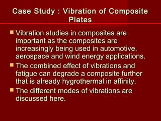 Case Study : Vibration of CompositeCase Study : Vibration of Composite
PlatesPlates
 Vibration studies in composites areVibration studies in composites are
important as the composites areimportant as the composites are
increasingly being used in automotive,increasingly being used in automotive,
aerospace and wind energy applications.aerospace and wind energy applications.
 The combined effect of vibrations andThe combined effect of vibrations and
fatigue can degrade a composite furtherfatigue can degrade a composite further
that is already hygrothermal in affinity.that is already hygrothermal in affinity.
 The different modes of vibrations areThe different modes of vibrations are
discussed here.discussed here.
 