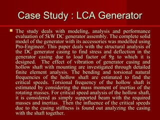 Case Study : LCA GeneratorCase Study : LCA Generator
 The study deals with modeling, analysis and performanceThe study deals with modeling, analysis and performance
evaluation of 5kW DC generator assembly. The complete solidevaluation of 5kW DC generator assembly. The complete solid
model of the generator with its accessories was modelled usingmodel of the generator with its accessories was modelled using
Pro-Engineer. This paper deals with the structural analysis ofPro-Engineer. This paper deals with the structural analysis of
the DC generator casing to find stress and deflection in thethe DC generator casing to find stress and deflection in the
generator casing due to load factor of 9g to which it isgenerator casing due to load factor of 9g to which it is
designed. The effect of vibration of generator casing anddesigned. The effect of vibration of generator casing and
hollow shaft with mounting are investigated through detailedhollow shaft with mounting are investigated through detailed
finite element analysis. The bending and torsional naturalfinite element analysis. The bending and torsional natural
frequencies of the hollow shaft are estimated to find thefrequencies of the hollow shaft are estimated to find the
critical speeds. Torsional frequency of the hollow shaft iscritical speeds. Torsional frequency of the hollow shaft is
estimated by considering the mass moment of inertias of theestimated by considering the mass moment of inertias of the
rotating masses. For critical speed analysis of the hollow shaft,rotating masses. For critical speed analysis of the hollow shaft,
it is considered as simply supported beam with the requiredit is considered as simply supported beam with the required
masses and inertias. Then the influence of the critical speedsmasses and inertias. Then the influence of the critical speeds
due to the casing stiffness is found out analyzing the casingdue to the casing stiffness is found out analyzing the casing
with the shaft together.with the shaft together.
 